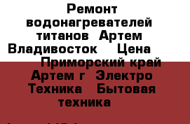 Ремонт водонагревателей, титанов. Артем, Владивосток. › Цена ­ 1 000 - Приморский край, Артем г. Электро-Техника » Бытовая техника   